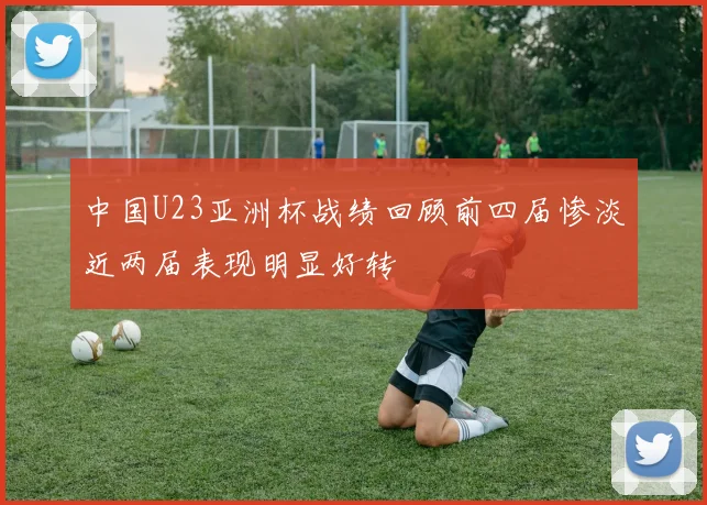 中国U23亚洲杯战绩回顾前四届惨淡近两届表现明显好转