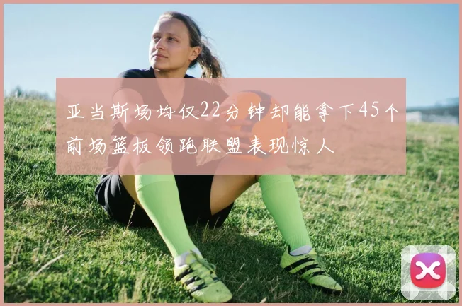 亚当斯场均仅22分钟却能拿下45个前场篮板领跑联盟表现惊人