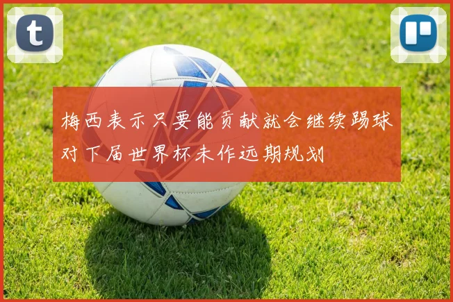 梅西表示只要能贡献就会继续踢球对下届世界杯未作远期规划