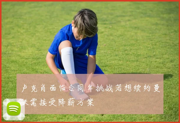 卢克肖面临合同年挑战若想续约曼联需接受降薪方案