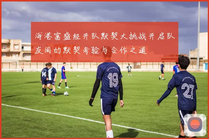 海港富盛经开队默契大挑战开启队友间的默契考验与合作之道
