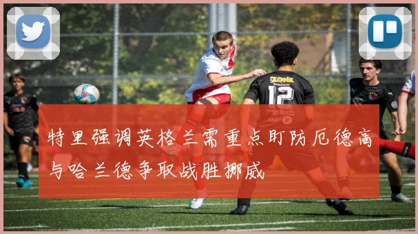特里强调英格兰需重点盯防厄德高与哈兰德争取战胜挪威