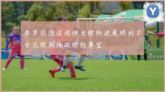 弗罗因德谈诺伊尔续约进展顺利不会无限期拖延续约事宜
