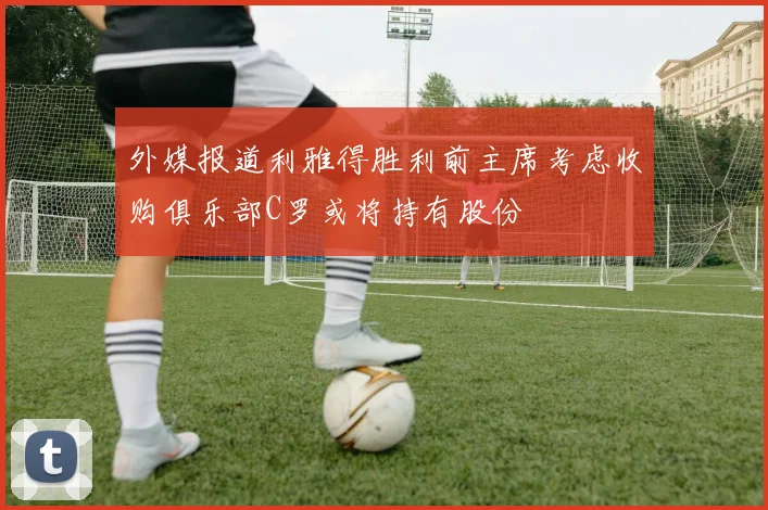 外媒报道利雅得胜利前主席考虑收购俱乐部C罗或将持有股份