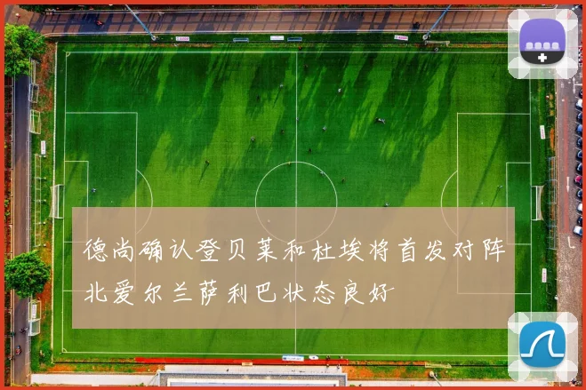 德尚确认登贝莱和杜埃将首发对阵北爱尔兰萨利巴状态良好