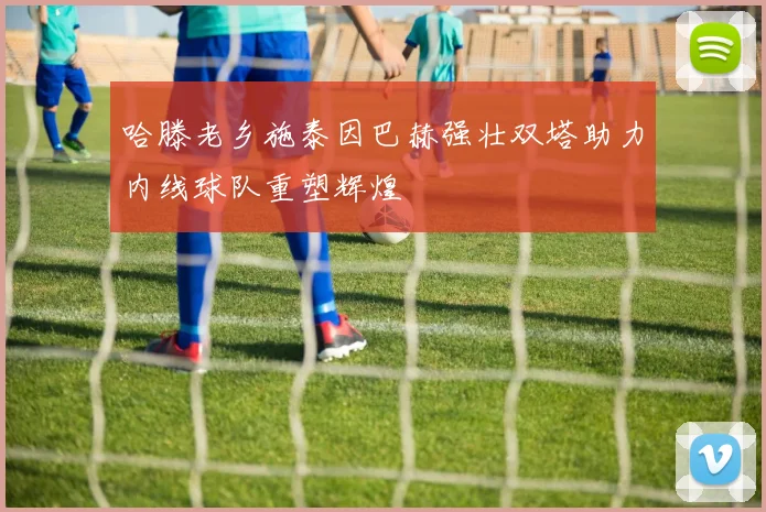 哈滕老乡施泰因巴赫强壮双塔助力内线球队重塑辉煌