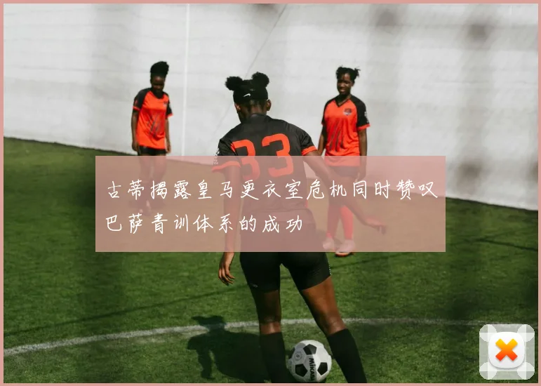 古蒂揭露皇马更衣室危机同时赞叹巴萨青训体系的成功