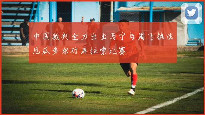中国裁判全力出击马宁与周飞执法厄瓜多尔对库拉索比赛