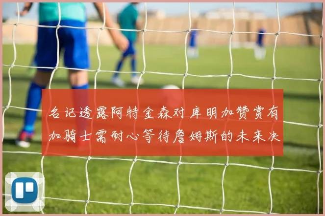 名记透露阿特金森对库明加赞赏有加骑士需耐心等待詹姆斯的未来决定