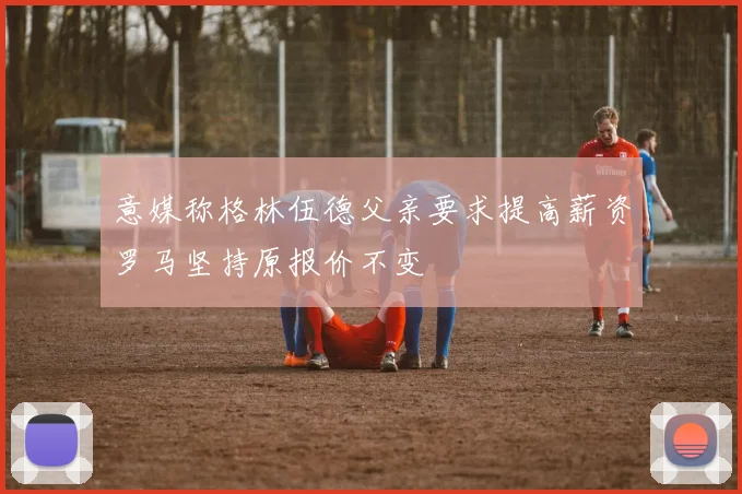 意媒称格林伍德父亲要求提高薪资罗马坚持原报价不变