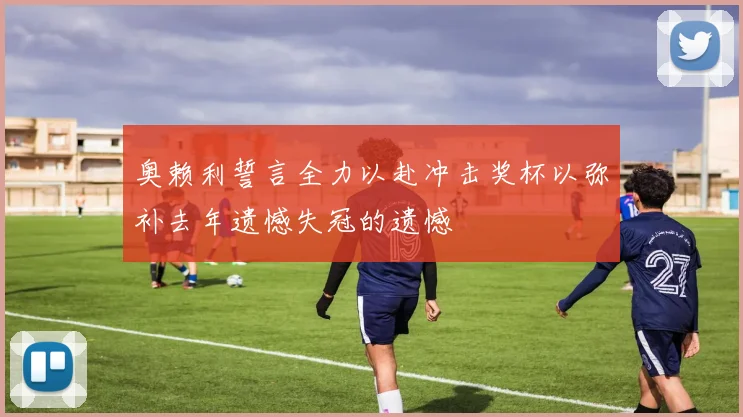奥赖利誓言全力以赴冲击奖杯以弥补去年遗憾失冠的遗憾