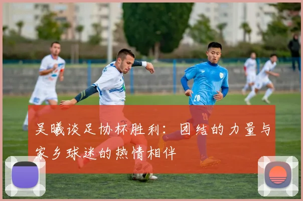 吴曦谈足协杯胜利：团结的力量与家乡球迷的热情相伴