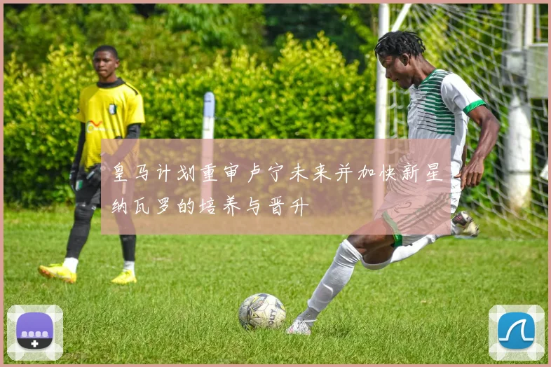 皇马计划重审卢宁未来并加快新星纳瓦罗的培养与晋升