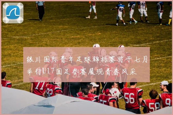 银川国际青年足球锦标赛将于七月举行U17国足参赛展现青春风采