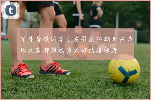 字母哥模仿李小龙引发热潮库兹马称大家都想成为文班的追随者