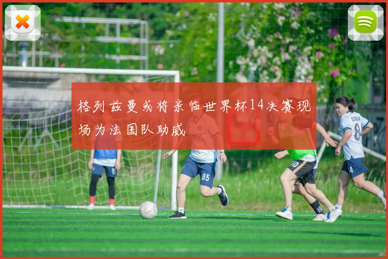 格列兹曼或将亲临世界杯14决赛现场为法国队助威