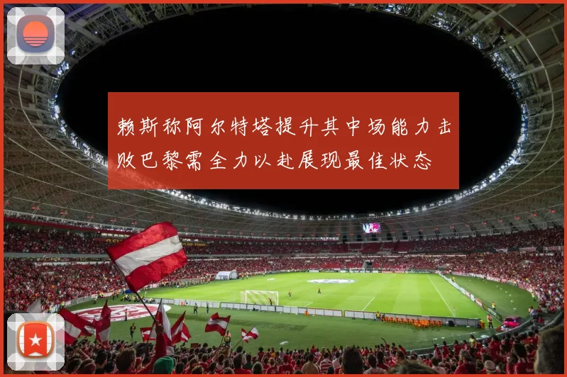 赖斯称阿尔特塔提升其中场能力击败巴黎需全力以赴展现最佳状态