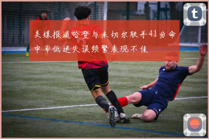 美媒报道哈登与米切尔联手41分命中率低迷失误频繁表现不佳