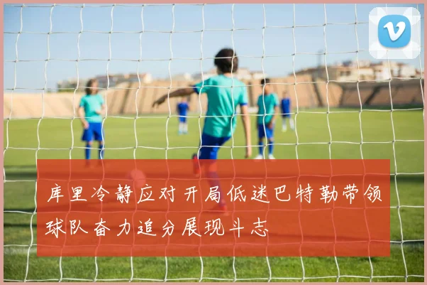库里冷静应对开局低迷巴特勒带领球队奋力追分展现斗志