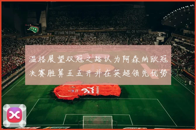 温格展望双冠之路认为阿森纳欧冠决赛胜算五五开并在英超领先优势明显