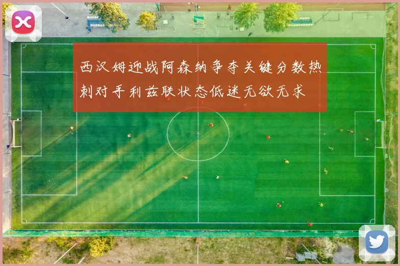西汉姆迎战阿森纳争夺关键分数热刺对手利兹联状态低迷无欲无求