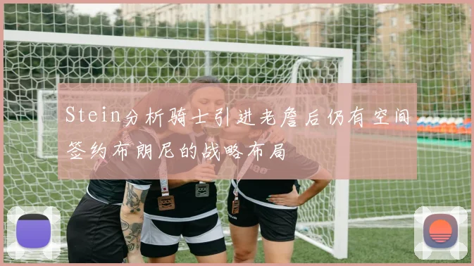 Stein分析骑士引进老詹后仍有空间签约布朗尼的战略布局